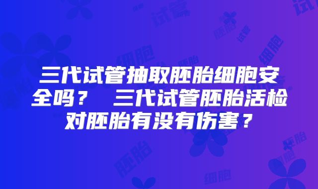 三代试管抽取胚胎细胞安全吗? 三代试管胚胎活检对胚胎有没有伤害?