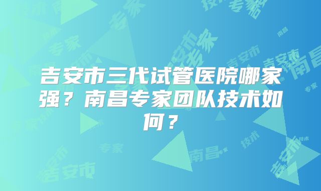 吉安市三代试管医院哪家强?南昌专家团队技术如何?