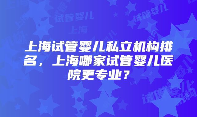 上海试管婴儿私立机构排名,上海哪家试管婴儿医院更专业?