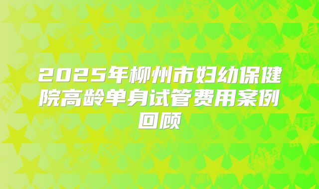 2025年柳州市妇幼保健院高龄单身试管费用案例回顾