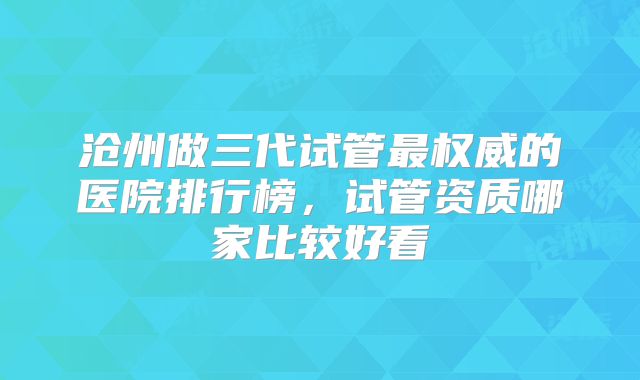 沧州做三代试管最权威的医院排行榜，试管资质哪家比较好看