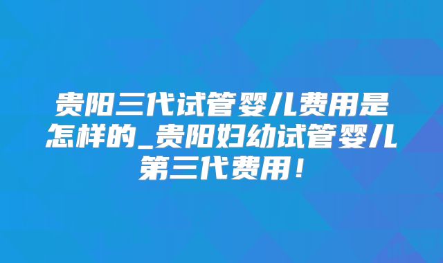 贵阳三代试管婴儿费用是怎样的_贵阳妇幼试管婴儿第三代费用!