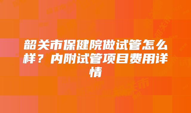 韶关市保健院做试管怎么样?内附试管项目费用详情