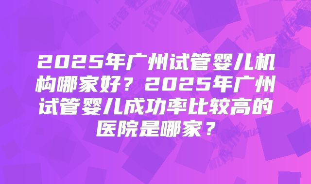 2025年广州试管婴儿机构哪家好？2025年广州试管婴儿成功率比较高的医院是哪家？