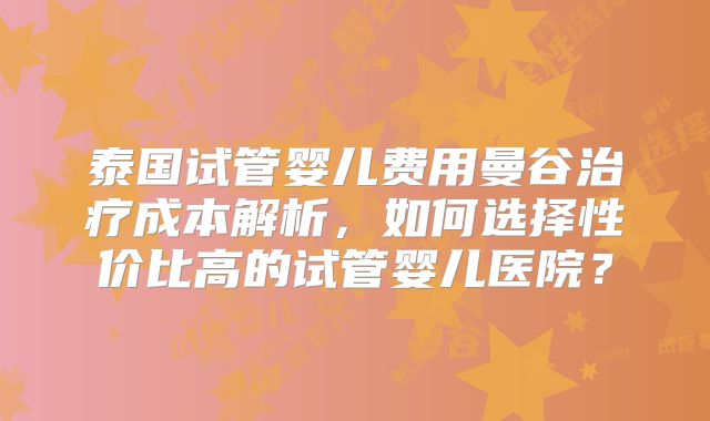 泰国试管婴儿费用曼谷治疗成本解析，如何选择性价比高的试管婴儿医院？