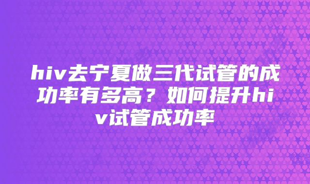hiv去宁夏做三代试管的成功率有多高?如何提升hiv试管成功率