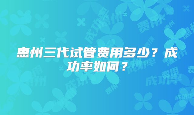 惠州三代试管费用多少？成功率如何？