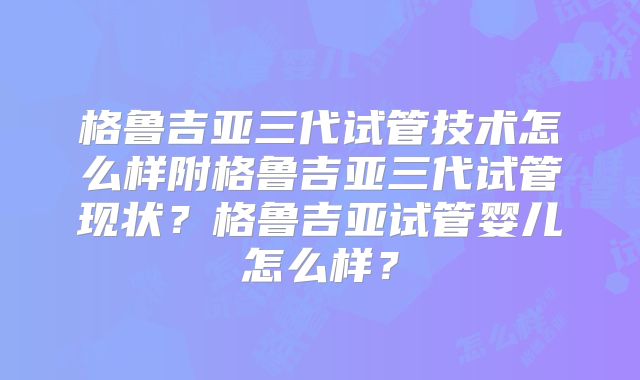 格鲁吉亚三代试管技术怎么样附格鲁吉亚三代试管现状?格鲁吉亚试管婴儿怎么样?