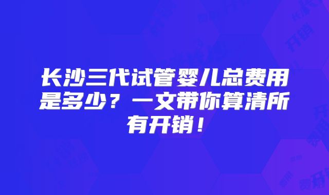 长沙三代试管婴儿总费用是多少？一文带你算清所有开销！