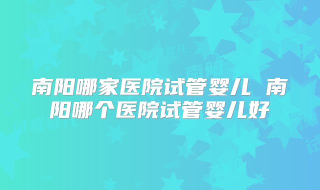 南阳哪家医院试管婴儿 南阳哪个医院试管婴儿好