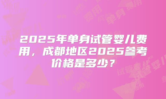 2025年单身试管婴儿费用，成都地区2025参考价格是多少？