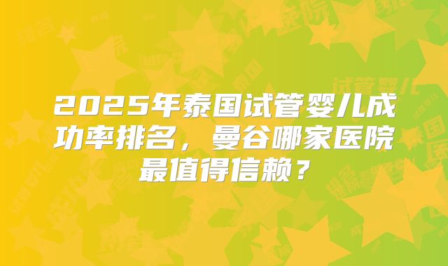2025年泰国试管婴儿成功率排名，曼谷哪家医院最值得信赖？