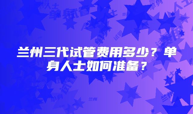 兰州三代试管费用多少？单身人士如何准备？