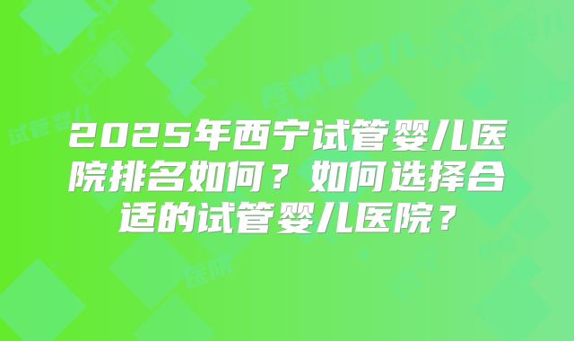 2025年西宁试管婴儿医院排名如何？如何选择合适的试管婴儿医院？