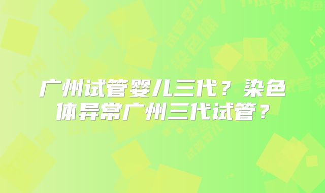 广州试管婴儿三代?染色体异常广州三代试管?