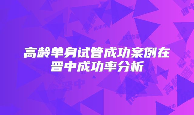 高龄单身试管成功案例在晋中成功率分析