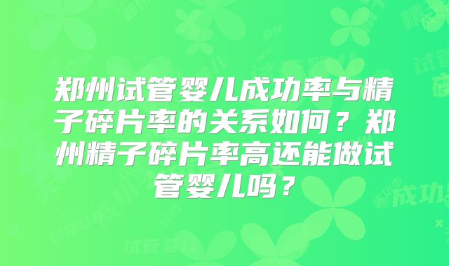 郑州试管婴儿成功率与精子碎片率的关系如何?郑州精子碎片率高还能做试管婴儿吗?