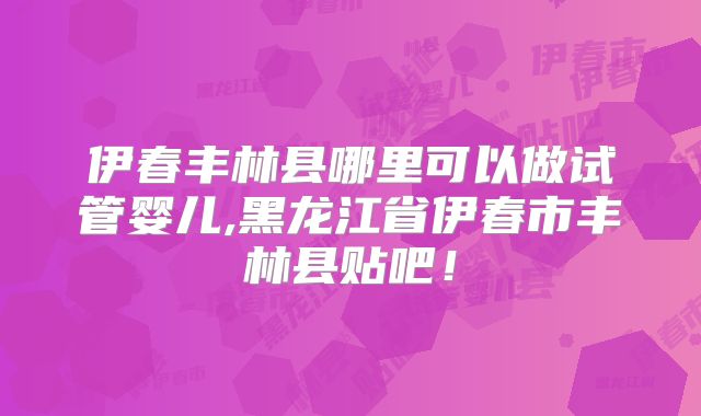 伊春丰林县哪里可以做试管婴儿,黑龙江省伊春市丰林县贴吧！