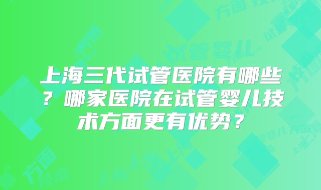 上海三代试管医院有哪些？哪家医院在试管婴儿技术方面更有优势？