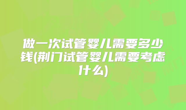做一次试管婴儿需要多少钱(荆门试管婴儿需要考虑什么)