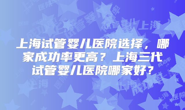 上海试管婴儿医院选择，哪家成功率更高？上海三代试管婴儿医院哪家好？