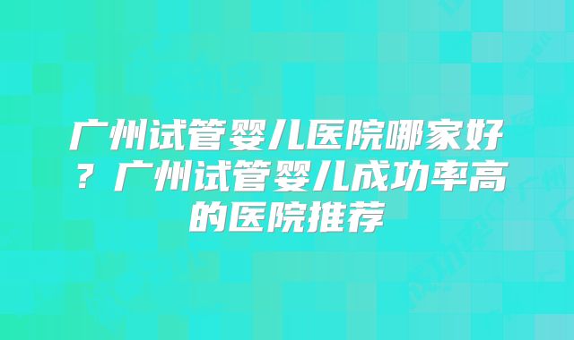 广州试管婴儿医院哪家好?广州试管婴儿成功率高的医院推荐