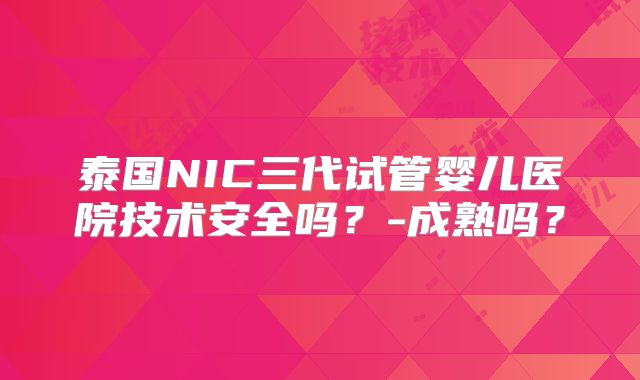 泰国NIC三代试管婴儿医院技术安全吗？-成熟吗？