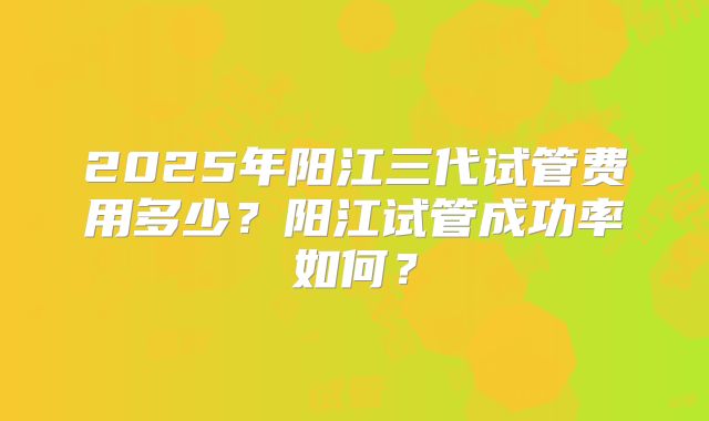 2025年阳江三代试管费用多少？阳江试管成功率如何？