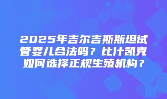 2025年吉尔吉斯斯坦试管婴儿合法吗?比什凯克如何选择正规生殖机构?