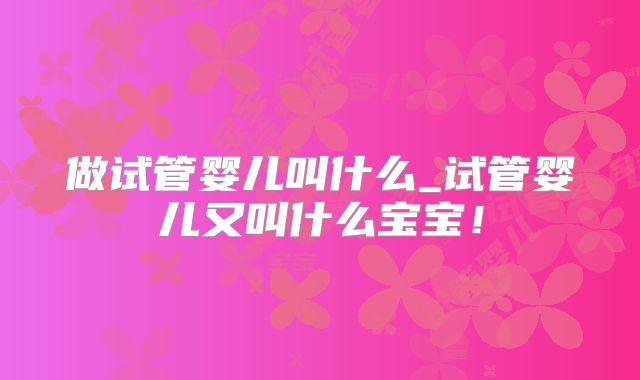 做试管婴儿叫什么_试管婴儿又叫什么宝宝！