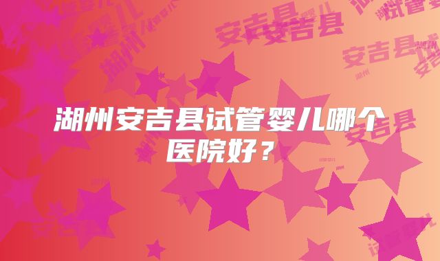 湖州安吉县试管婴儿哪个医院好？
