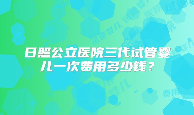 日照公立医院三代试管婴儿一次费用多少钱?