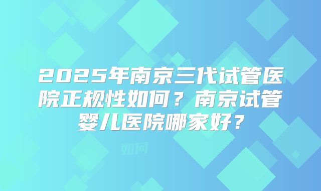 2025年南京三代试管医院正规性如何?南京试管婴儿医院哪家好?
