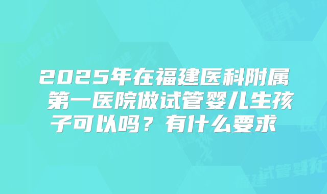 2025年在福建医科附属 第一医院做试管婴儿生孩子可以吗？有什么要求