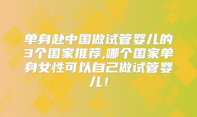 单身赴中国做试管婴儿的3个国家推荐,哪个国家单身女性可以自己做试管婴儿！