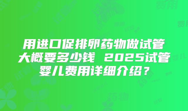 用进口促排卵药物做试管大概要多少钱 2025试管婴儿费用详细介绍?