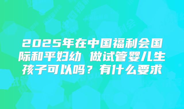 2025年在中国福利会国际和平妇幼 做试管婴儿生孩子可以吗？有什么要求