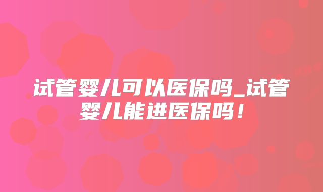 试管婴儿可以医保吗_试管婴儿能进医保吗!