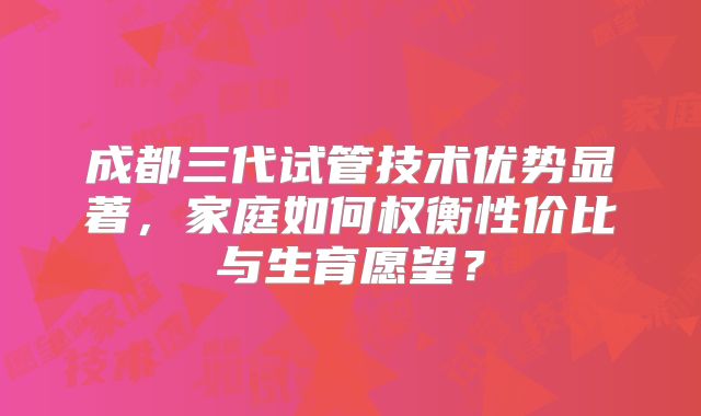 成都三代试管技术优势显著，家庭如何权衡性价比与生育愿望？