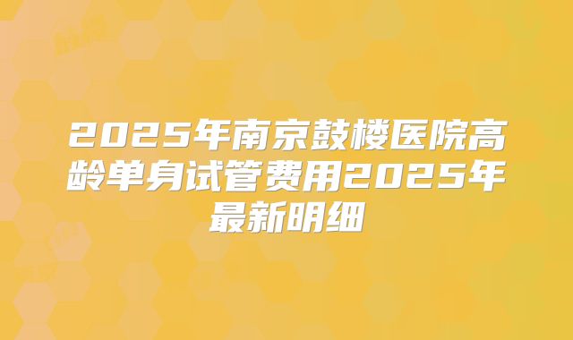 2025年南京鼓楼医院高龄单身试管费用2025年最新明细