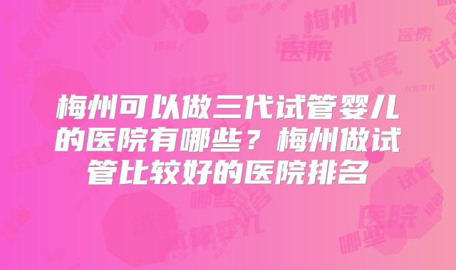 梅州可以做三代试管婴儿的医院有哪些？梅州做试管比较好的医院排名
