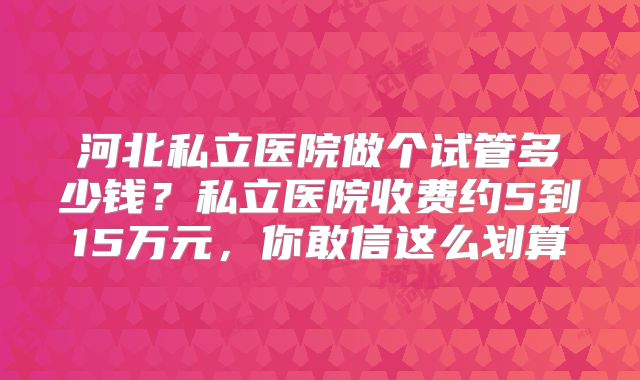 河北私立医院做个试管多少钱？私立医院收费约5到15万元，你敢信这么划算
