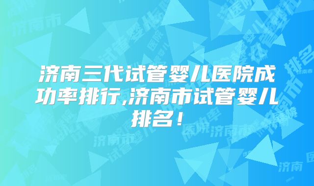 济南三代试管婴儿医院成功率排行,济南市试管婴儿排名!
