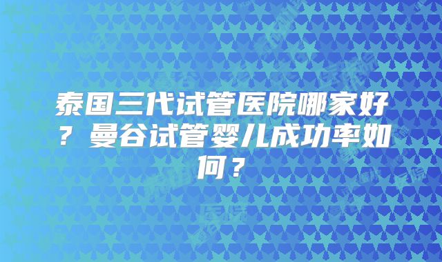 泰国三代试管医院哪家好?曼谷试管婴儿成功率如何?