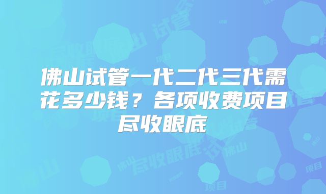 佛山试管一代二代三代需花多少钱？各项收费项目尽收眼底