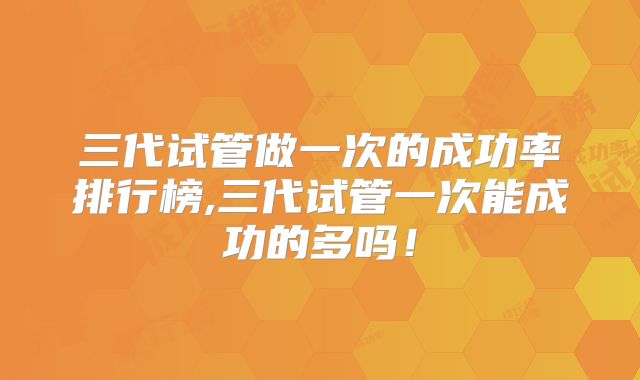 三代试管做一次的成功率排行榜,三代试管一次能成功的多吗!