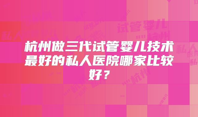 杭州做三代试管婴儿技术最好的私人医院哪家比较好？