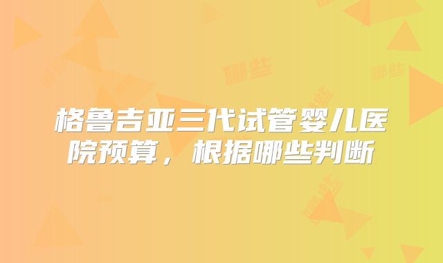 格鲁吉亚三代试管婴儿医院预算,根据哪些判断