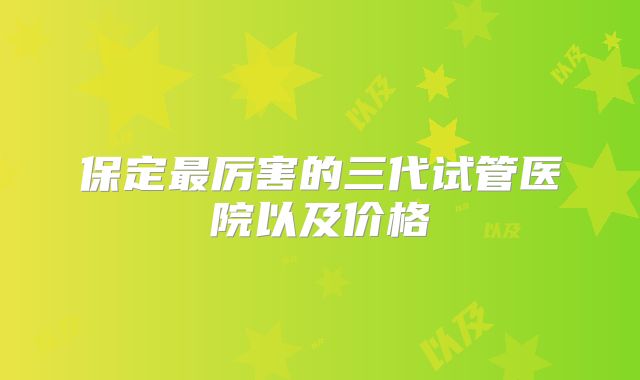 保定最厉害的三代试管医院以及价格
