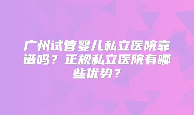 广州试管婴儿私立医院靠谱吗？正规私立医院有哪些优势？